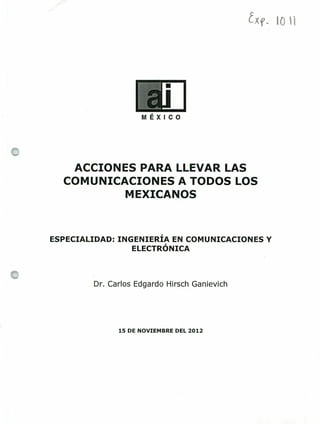 Xf lO l
ACCIONES PARA LLEVAR LAS
COMUNICACIONES A TODOS LOS
MEXICANOS
ESPECIALIDAD: INGENIERÍA EN COMUNICACIONES Y
ELECTRÓNICA
Dr. Carlos Edgardo Hirsch Ganievich
15 DE NOVIEMBRE DEL 2012
 