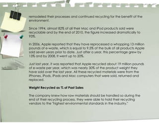 remodeled their processes and continued recycling for the benefit of the
environment.

Since 1994, almost 82% of all their Mac and iPod products sold were
recyclable and by the end of 2010, the figure increased dramatically to
93%.

In 2006, Apple reported that they have reprocessed a whopping 13 million
pounds of e-waste, which is equal to 9.5% of the bulk of all products Apple
sold seven years prior to date. Just after a year, this percentage grew by
13% and by 2008, it went up to 20%.

Just last year, it was reported that Apple recycled about 19 million pounds
of e-waste per year, which was nearly 30% of the product weight they
have sold over the last year. All these recycled materials were from the
iPhones, iPods, iPads and Mac computers that were sold, returned and
replaced.

Weight Recycled as % of Past Sales

The company knew how raw materials should be handled so during the
end of their recycling process, they were able to hold their recycling
vendors to the "highest environmental standards in the industry."
 