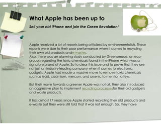 What Apple has been up to
Sell your old iPhone and join the Green Revolution!



Apple received a lot of reports being criticized by environmentalists. These
reports were due to their poor performance when it comes to recycling
their own old products ande-wastes.
Also, there was an alarming study conducted by Greenpeace, an eco-
group, regarding the toxic chemicals found in the iPhone which was a
signature brand of Apple. So to clear this issue and to prove that they are
not just an industry-leading company when it comes to electronic
gadgets, Apple had made a massive move to remove toxic chemicals
such as lead, cadmium, mercury, and arsenic to mention a few.

But their move towards a greener Apple was not all, they also introduced
an aggressive plan to implement recycling processesfor their old gadgets
and waste products.

It has almost 17 years since Apple started recycling their old products and
e-waste but they were still told that it was not enough. So, they have
 