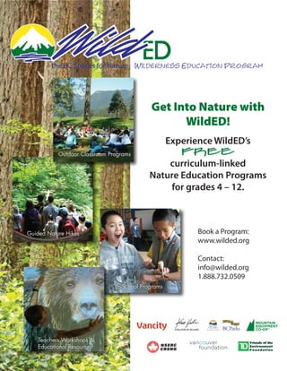 the BC Spaces for Nature Wilderness Education Program




                                            Get Into Nature with
                                                  WildED!
                                                    Experience WildED’s
           Outdoor Classroom Programs                      FREE
                                               curriculum-linked
                                           Nature Education Programs
                                               for grades 4 – 12.



Guided Nature Hikes                                                      Book a Program:
                                                                         www.wilded.org

                                                                         Contact:
                                                                         info@wilded.org
                                                                         1.888.732.0509
                               In-School Programs




                                                      evolution of balance


   Teachers Workshops &
   Educational Resources
 