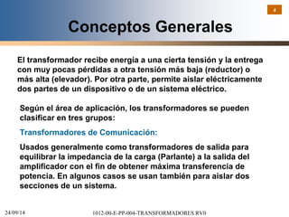 24/09/14 1012-00-E-PP-004-TRANSFORMADORES RV0 
4 
Conceptos Generales 
El transformador recibe energía a una cierta tensión y la entrega 
con muy pocas pérdidas a otra tensión más baja (reductor) o 
más alta (elevador). Por otra parte, permite aislar eléctricamente 
dos partes de un dispositivo o de un sistema eléctrico. 
Según el área de aplicación, los transformadores se pueden 
clasificar en tres grupos: 
Transformadores de Comunicación: 
Usados generalmente como transformadores de salida para 
equilibrar la impedancia de la carga (Parlante) a la salida del 
amplificador con el fin de obtener máxima transferencia de 
potencia. En algunos casos se usan también para aislar dos 
secciones de un sistema. 
 