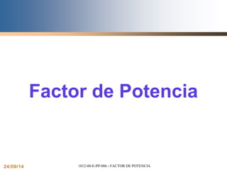 1 
Factor de Potencia 
24/09/14 1012-00-E-PP-006 - FACTOR DE POTENCIA 
 