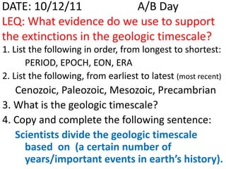 DATE: 10/12/11              A/B Day
LEQ: What evidence do we use to support
the extinctions in the geologic timescale?
1. List the following in order, from longest to shortest:
       PERIOD, EPOCH, EON, ERA
2. List the following, from earliest to latest (most recent)
   Cenozoic, Paleozoic, Mesozoic, Precambrian
3. What is the geologic timescale?
4. Copy and complete the following sentence:
   Scientists divide the geologic timescale
     based on (a certain number of
     years/important events in earth’s history).
 