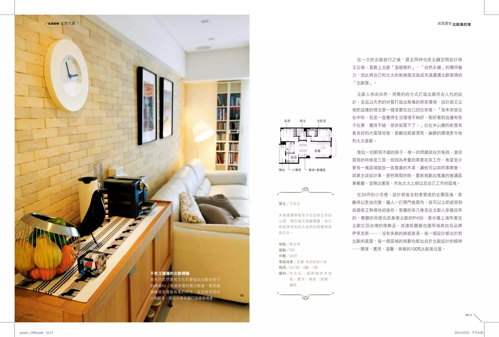 Point1 ／case 空間元素                                                                        就是愛住 北歐風的家




                                                                      在一次的北歐旅行之後，屋主同時也是北鷗空間設計師
                                                                     王公瑜，喜歡上北歐「溫暖簡約」、「自然永續」的獨特魅
                                                                     力，因此將自己和太太的新婚屋改造成充滿濃濃北歐風情的
                                                                     「北歐窩」。

                                                                      北歐人崇尚自然，用簡約的方式打造出最符合人性的設
                                                                     計，並且以天然的材質打造出無毒的居家環境，設計師王公
                                                                     瑜把這樣的理念第一個落實在自己的住家裡。「我本來就住
                                                                     在中和，但是一直覺得生活環境不夠好，剛好看到這邊有房
                                             臥房        衛浴     主臥室
                                                                     子在賣，覺得不錯，很快就買下了。」位在半山腰的新屋有
                                                                     著良好的大面落地窗，景觀也相當漂亮，幽靜的環境更令他
                                                                     和太太喜歡。

                                                              客廳
                                                                      看似一切都很不錯的房子，唯一的問題就在於格局，當初
                                                  廚房
                                                                     買房的時候是三房，但因為考量到需要在家工作，希望至少

                                           陽台     小書房       餐桌+會議區
                                                                     要有一塊區域能放一張寬廣的木桌，讓他可以與同事開會、
                                                                     與業主談設計案，便把隔間拆除，重新規劃出寬廣的會議區
                                                                     兼餐廳，並隔出書房，作為太太上網以及自己工作的區塊。

                                                                      在25坪的小宅裡，設計師省去刻意營造的玄關區塊，客
                                           屋主／王先生                    廳得以更加完整，讓人一打開門進屋內，就可以立即感受到
                                                                     這個家正熱情地迎接你。客廳的茶几像是從北歐人家搬回來
                                           夫妻選擇帶著孩子住在新北市的
                                                                     的，餐廳的吊燈也是象徵北歐的PH50，展示檯上滿布著從
                                           山間，既近城又遠離塵囂，每日
                                           都能享受貼近大自然的景觀與香            北歐扛回台灣的傢飾品，就連吸塵器也選用瑞典知名品牌
                                           氛生活。                      伊萊克斯……，沒有多餘的線板裝潢，每一個設計都出於對
                                                                     北歐的喜愛，每一個區域的規劃也都出自於北歐設計的精神
                                           地點／新北市
                                           屋齡／3年                     ――簡單、實用、溫馨、典雅的100%北歐風住屋。
                                           坪數／25坪
                                           家庭成員／夫妻 未出生的小孩
                                           格局／2+1房、2廳、1衛
                     不老又健康的北歐磚牆            建材／文 化 石 、 超 耐 磨 仿 木 地
                     原本只是想要用文化石營造出北歐老房子         板、實木、線板、玻璃、
                     的磚牆Fu，經過多種材質比較後，發現健        鐵件
                     康磚具有環保無毒的特性，並且有不同大
                     小和顏色，便在沙發背牆打造健康磚牆。



010                                                                                                011
 