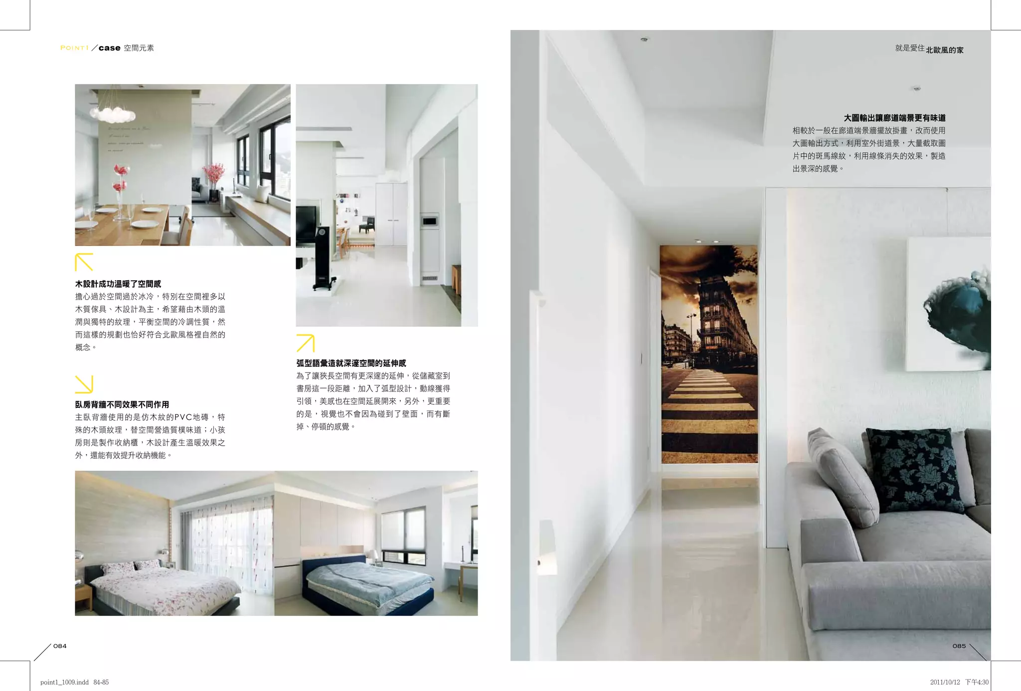 Point1 ／case 空間元素                                              就是愛住 北歐風的家




                                                         大圖輸出讓廊道端景更有味道
                                                   相較於一般在廊道端景牆擺放掛畫，改而使用
                                                   大圖輸出方式，利用室外街道景，大量截取圖
                                                   片中的斑馬線紋，利用線條消失的效果，製造
                                                   出景深的感覺。




      木設計成功溫暖了空間感
      擔心過於空間過於冰冷，特別在空間裡多以
      木質傢具、木設計為主，希望藉由木頭的溫
      潤與獨特的紋理，平衡空間的冷調性質，然
      而這樣的規劃也恰好符合北歐風格裡自然的
      概念。

                            弧型語彙造就深邃空間的延伸感
                            為了讓狹長空間有更深邃的延伸，從儲藏室到
                            書房這一段距離，加入了弧型設計，動線獲得

      臥房背牆不同效果不同作用          引領，美感也在空間延展開來，另外，更重要

      主臥背牆使用的是仿木紋的PVC地磚，特   的是，視覺也不會因為碰到了壁面，而有斷

      殊的木頭紋理，替空間營造質樸味道；小孩   掉、停頓的感覺。

      房則是製作收納櫃，木設計產生溫暖效果之
      外，還能有效提升收納機能。




084                                                                       085
 