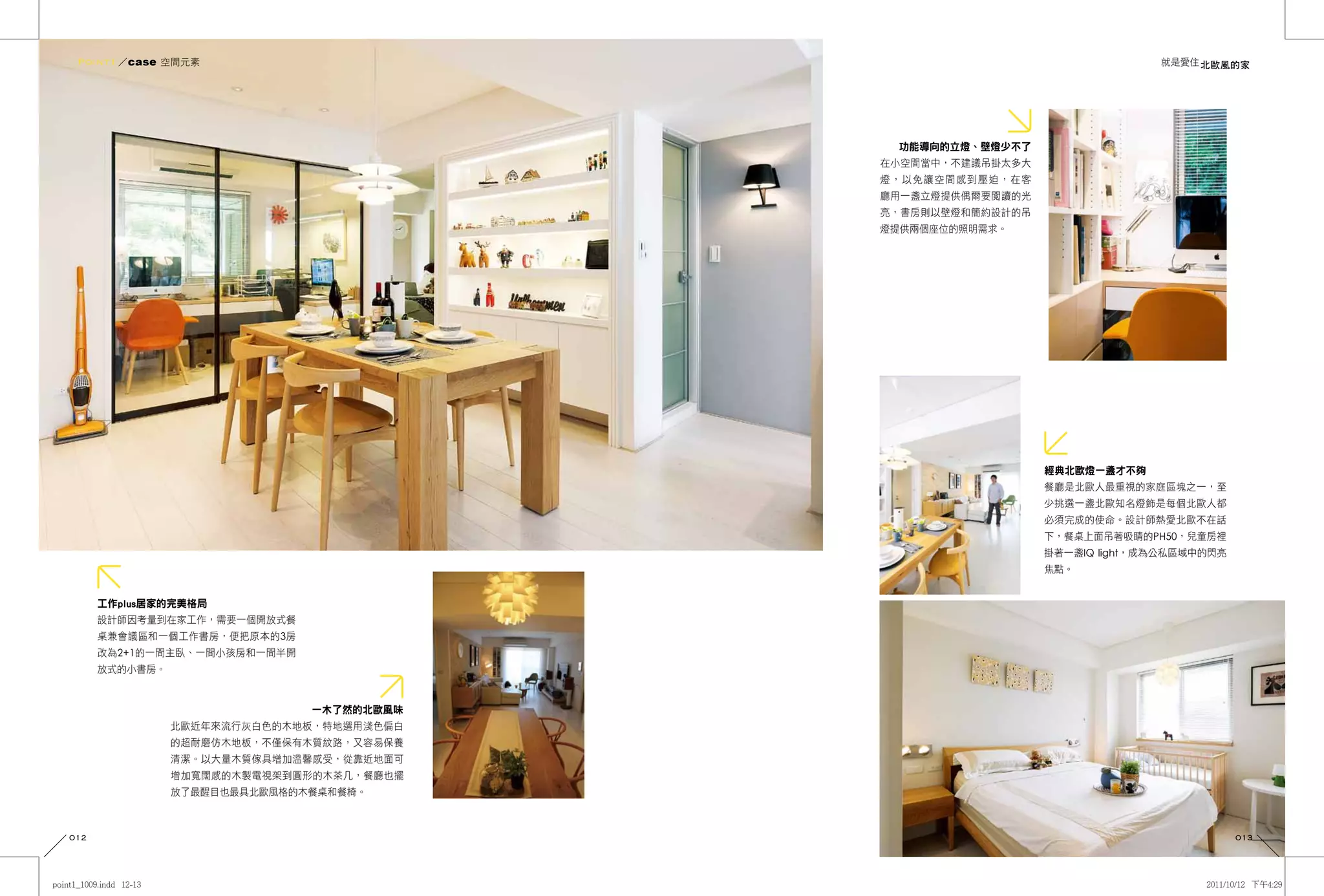 Point1 ／case 空間元素                                                        就是愛住 北歐風的家




                                           功能導向的立燈、壁燈少不了
                                          在小空間當中，不建議吊掛太多大
                                          燈，以免讓空間感到壓迫，在客
                                          廳用一盞立燈提供偶爾要閱讀的光
                                          亮，書房則以壁燈和簡約設計的吊
                                          燈提供兩個座位的照明需求。




                                                            經典北歐燈一盞才不夠
                                                            餐廳是北歐人最重視的家庭區塊之一，至
                                                            少挑選一盞北歐知名燈飾是每個北歐人都
                                                            必須完成的使命。設計師熱愛北歐不在話
                                                            下，餐桌上面吊著吸睛的PH50，兒童房裡
                                                            掛著一盞IQ light，成為公私區域中的閃亮
                                                            焦點。


      工作plus居家的完美格局
      設計師因考量到在家工作，需要一個開放式餐
      桌兼會議區和一個工作書房，便把原本的3房
      改為2+1的一間主臥、一間小孩房和一間半開
      放式的小書房。


                              一木了然的北歐風味
                北歐近年來流行灰白色的木地板，特地選用淺色偏白
                的超耐磨仿木地板，不僅保有木質紋路，又容易保養
                清潔。以大量木質傢具增加溫馨感受，從靠近地面可
                增加寬闊感的木製電視架到圓形的木茶几，餐廳也擺
                放了最醒目也最具北歐風格的木餐桌和餐椅。



012                                                                                   013
 