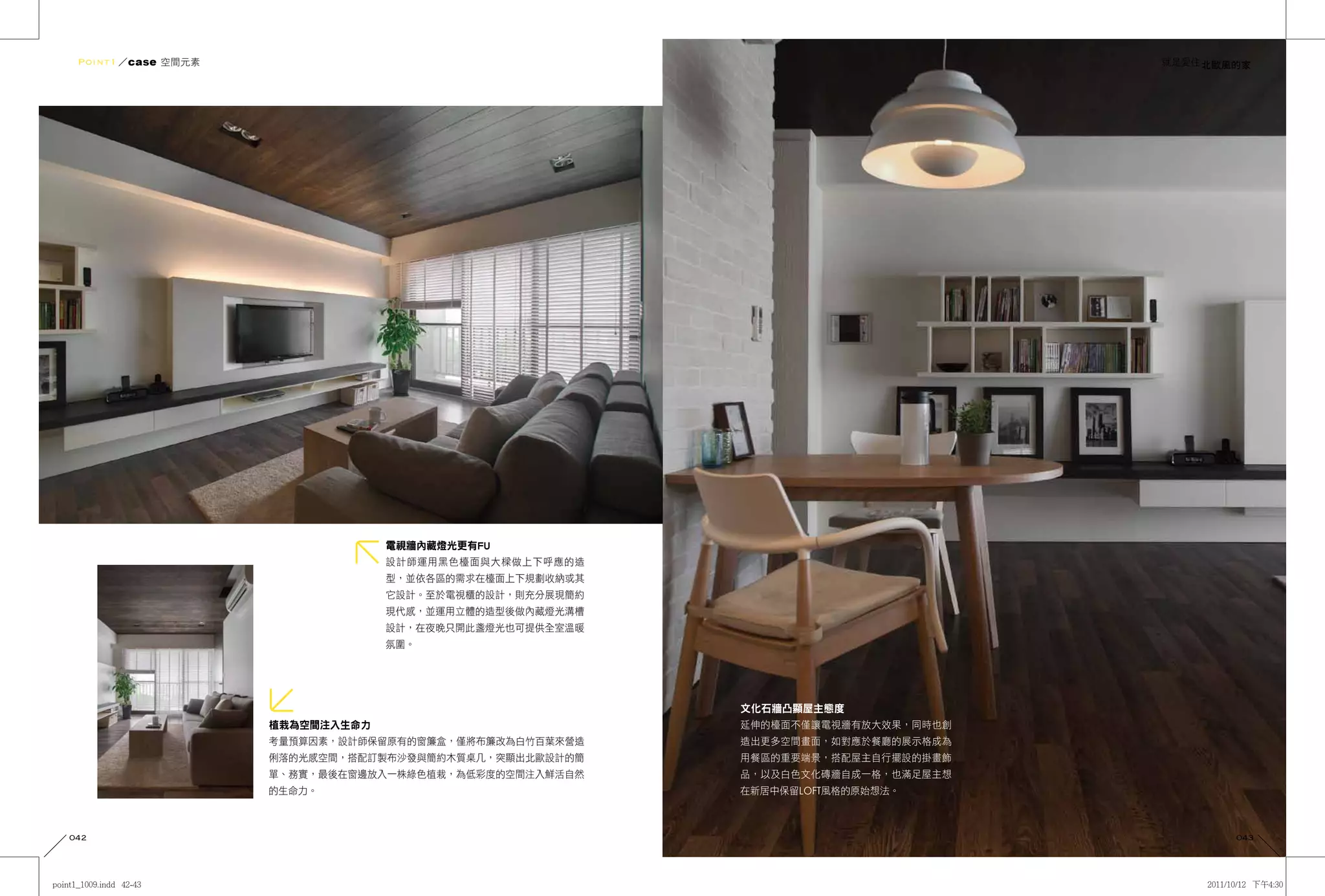 Point1 ／case 空間元素                                                               就是愛住 北歐風的家




                                  電視牆內藏燈光更有FU
                                  設計師運用黑色檯面與大樑做上下呼應的造
                                  型，並依各區的需求在檯面上下規劃收納或其
                                  它設計。至於電視櫃的設計，則充分展現簡約
                                  現代感，並運用立體的造型後做內藏燈光溝槽
                                  設計，在夜晚只開此盞燈光也可提供全室溫暖
                                  氛圍。




                                                         文化石牆凸顯屋主態度
                     植栽為空間注入生命力                          延伸的檯面不僅讓電視牆有放大效果，同時也創
                     考量預算因素，設計師保留原有的窗簾盒，僅將布簾改為白竹百葉來營造    造出更多空間畫面，如對應於餐廳的展示格成為
                     俐落的光感空間，搭配訂製布沙發與簡約木質桌几，突顯出北歐設計的簡    用餐區的重要端景，搭配屋主自行擺設的掛畫飾
                     單、務實，最後在窗邊放入一株綠色植栽，為低彩度的空間注入鮮活自然    品，以及白色文化磚牆自成一格，也滿足屋主想
                     的生命力。                               在新居中保留LOFT風格的原始想法。



042                                                                                      043
 