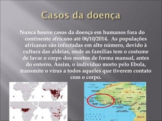 Nunca houve casos da doença em humanos fora do 
continente africano até 06/10/2014. As populações 
africanas são infectadas em alto número, devido à 
cultura das aldeias, onde as famílias tem o costume 
de lavar o corpo dos mortos de forma manual, antes 
do enterro. Assim, o indivíduo morto pelo Ebola, 
transmite o vírus a todos aqueles que tiverem contato 
com o corpo. 
 