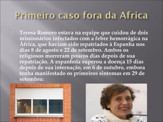  Teresa Romero estava na equipe que cuidou de dois 
missionários infectados com a febre hemorrágica na 
África, que haviam sido repatriados à Espanha nos 
dias 8 de agosto e 22 de setembro. Ambos os 
religiosos morreram poucos dias depois de sua 
repatriação. A espanhola superou a doença 15 dias 
depois de sua internação, em 6 de outubro, embora 
tenha manifestado os primeiros sintomas em 29 de 
setembro. 
 