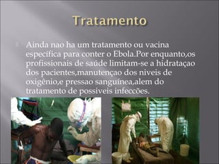  Ainda nao ha um tratamento ou vacina 
específica para conter o Ebola.Por enquanto,os 
profissionais de saúde limitam-se a hidrataçao 
dos pacientes,manutençao dos niveis de 
oxigênio,e pressao sanguínea,alem do 
tratamento de possiveis infeccões. 
 