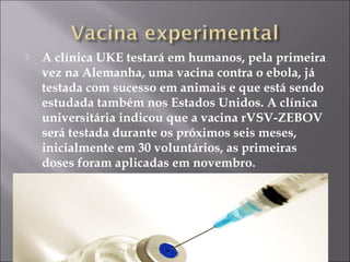  A clínica UKE testará em humanos, pela primeira 
vez na Alemanha, uma vacina contra o ebola, já 
testada com sucesso em animais e que está sendo 
estudada também nos Estados Unidos. A clínica 
universitária indicou que a vacina rVSV-ZEBOV 
será testada durante os próximos seis meses, 
inicialmente em 30 voluntários, as primeiras 
doses foram aplicadas em novembro. 
 