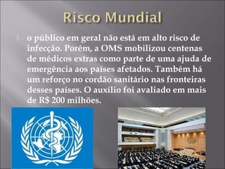  o público em geral não está em alto risco de 
infecção. Porém, a OMS mobilizou centenas 
de médicos extras como parte de uma ajuda de 
emergência aos países afetados. Também há 
um reforço no cordão sanitário nas fronteiras 
desses países. O auxílio foi avaliado em mais 
de R$ 200 milhões. 
 