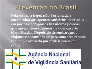  Pela rotina, a tripulação é orientada a 
encaminhar aos agentes sanitários instalados 
em portos e aeroportos brasileiros pessoas 
que apresentem sintomas de doenças não 
identificadas. Depois do desembarque, o 
viajante é encaminhado para uma área remota 
e, então, é avaliado por profissionais de 
saúde. 
 