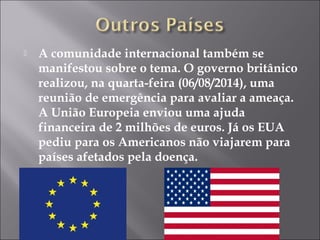  A comunidade internacional também se 
manifestou sobre o tema. O governo britânico 
realizou, na quarta-feira (06/08/2014), uma 
reunião de emergência para avaliar a ameaça. 
A União Europeia enviou uma ajuda 
financeira de 2 milhões de euros. Já os EUA 
pediu para os Americanos não viajarem para 
países afetados pela doença. 
 