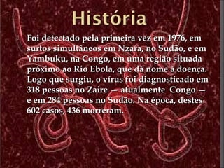  FFooii ddeetteeccttaaddoo ppeellaa pprriimmeeiirraa vveezz eemm 11997766,, eemm 
ssuurrttooss ssiimmuullttâânneeooss eemm NNzzaarraa,, nnoo SSuuddããoo,, ee eemm 
YYaammbbuukkuu,, nnaa CCoonnggoo,, eemm uummaa rreeggiiããoo ssiittuuaaddaa 
pprróóxxiimmoo aaoo RRiioo EEbboollaa,, qquuee ddáá nnoommee àà ddooeennççaa.. 
LLooggoo qquuee ssuurrggiiuu,, oo vvíírruuss ffooii ddiiaaggnnoossttiiccaaddoo eemm 
331188 ppeessssooaass nnoo ZZaaiirree —— aattuuaallmmeennttee CCoonnggoo —— 
ee eemm 228844 ppeessssooaass nnoo SSuuddããoo.. NNaa ééppooccaa,, ddeesstteess 
66022 ccaassooss,, 443366 mmoorrrreerraamm.. 
 