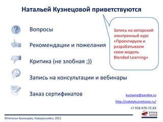 ©Наталья Кузнецова, Новороссийск, 2015
Натальей Кузнецовой приветствуются
Вопросы
Рекомендации и пожелания
Критика (не злобная ;))
Запись на консультации и вебинары
Заказ сертификатов kuziyana@yandex.ru
http://natalykuznetsova.ru/
+7 918 470-72-83
Запись на авторский
электронный курс
«Проектируем и
разрабатываем
свою модель
Blended Learning»
 