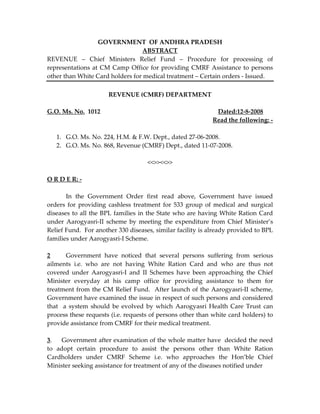 GOVERNMENT OF ANDHRA PRADESH
ABSTRACT
REVENUE – Chief Ministers Relief Fund – Procedure for processing of
representations at CM Camp Office for providing CMRF Assistance to persons
other than White Card holders for medical treatment – Certain orders - Issued.
REVENUE (CMRF) DEPARTMENT
G.O. Ms. No. 1012 Dated:12-8-2008
Read the following: -
1. G.O. Ms. No. 224, H.M. & F.W. Dept., dated 27-06-2008.
2. G.O. Ms. No. 868, Revenue (CMRF) Dept., dated 11-07-2008.
<<>><<>>
O R D E R: -
In the Government Order first read above, Government have issued
orders for providing cashless treatment for 533 group of medical and surgical
diseases to all the BPL families in the State who are having White Ration Card
under Aarogyasri-II scheme by meeting the expenditure from Chief Minister’s
Relief Fund. For another 330 diseases, similar facility is already provided to BPL
families under Aarogyasri-I Scheme.
2 Government have noticed that several persons suffering from serious
ailments i.e. who are not having White Ration Card and who are thus not
covered under Aarogyasri-I and II Schemes have been approaching the Chief
Minister everyday at his camp office for providing assistance to them for
treatment from the CM Relief Fund. After launch of the Aarogyasri-II scheme,
Government have examined the issue in respect of such persons and considered
that a system should be evolved by which Aarogyasri Health Care Trust can
process these requests (i.e. requests of persons other than white card holders) to
provide assistance from CMRF for their medical treatment.
3. Government after examination of the whole matter have decided the need
to adopt certain procedure to assist the persons other than White Ration
Cardholders under CMRF Scheme i.e. who approaches the Hon’ble Chief
Minister seeking assistance for treatment of any of the diseases notified under
 