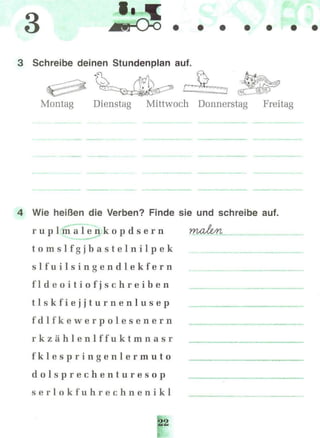 3
3 Schreibe deinen Stundenplan auf.
Montag Dienstag Mittwoch Donnerstag Freitag
4 Wie heißen die Verben? Finde sie und schreibe auf.
r u p l m a l e n k o p d s e r n malz/n
t o m s l f g j b a s t e l n i l p e k
s l f u i l s i n g e n d l e k f e r n
f l d e o i t i o f j s c h r e i b e n
t l s k f i e j j t u r n e n l u s e p
f d l f k e w e r p o l e s e n e r n
r k z ä h l e n l f f u k t m n a s r
f k l e s p r i n g e n l e r m u t o
d o l s p r e c h e n t u r e s o p
s e r l o k f u h r e c h n e n i k l
 