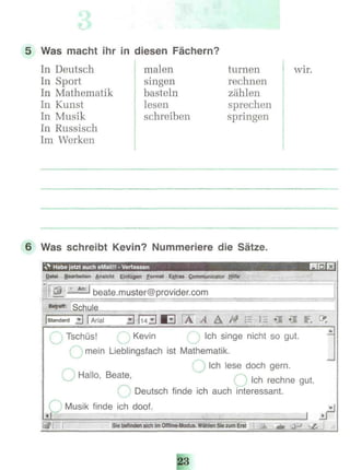 5 Was macht ihr in diesen Fächern?
In Deutsch
In Sport
In Mathematik
In Kunst
In Musik
In Russisch
Im Werken
malen
singen
basteln
lesen
schreiben
turnen
rechnen
zählen
sprechen
springen
wir.
6 Was schreibt Kevin? Nummeriere die Sätze.
»"* Habe jetzt auch eMailü - Verfassen
Datei Bearbeiten Ansicht Einfügen Format Extras Communicator Hilfe
-L.Ä2Ü beate.muster@provider.com
Betreff: Schule
Tschüs! Kevin Ich singe nicht so gut.
mein Lieblingsfach ist Mathematik.
Ich lese doch gern.
O Hallo, Beate, |ch rechne gu(
Deutsch finde ich auch interessant.
Musik finde ich doof.
Sie befinden sich im Offline-Modus. Wählen Sie zum Erst
 