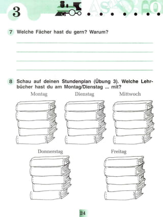 3
Welche Fächer hast du gern? Warum?
Schau auf deinen Stundenplan (Übung 3). Welche Lehr-
bücher hast du am Montag/Dienstag ... mit?
Montag Dienstag Mittwoch
Donnerstag Freitag
 