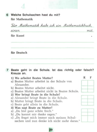 6 Welche Schulsachen hast du mit?
für Mathematik
mtä.
für Kunst
für Deutsch
7 Beate geht in die Schule. Ist das richtig oder falsch?
Kreuze an.
1) Wo arbeitet Beates Mutter? R F
a) Beates Mutter arbeitet in der Schule von
Alexander.
b) Beates Mutter arbeitet nicht.
c) Beates Mutter arbeitet nicht in Beates Schule.
2) Wer bringt Beate in die Schule?
a) Alexander bringt Beate in die Schule.
b) Mutter bringt Beate in die Schule.
c) Beate geht allein in die Schule.
3) Was sagt Beate zu Mutter?
a) „Du bist ganz schön frech."
b) „Du kannst mir danke sagen."
c) „Du fragst mich immer nach meinen Schul-
sachen und nun denke ich nicht mehr daran.
29
 
