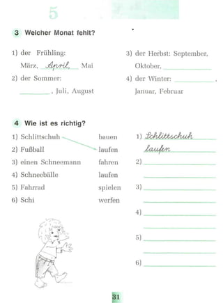 3 Welcher Monat fehlt?
1) der Frühling:
März, j&jvrit, Mai
2) der Sommer:
______________, Juli, August
3) der Herbst: September,
Oktober,
4) der Winter:
Januar, Februar
4 Wie ist es richtig?
1) Schlittschuh
2) Fußball
3) einen Schneemann
4) Schneebälle
5) Fahrrad
6) Schi
bauen
laufen
fahren
laufen
spielen
werfen
31
2)
3)
4)
6)
 