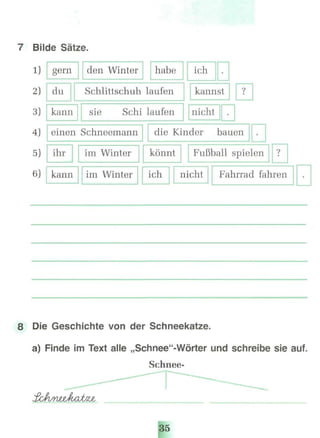 7 Bilde Sätze.
1)
2}
3)
gern
du
den Winter habe
Schlittschuh laufen
kann sie Schi laufen
ich •
kannst
nicht •
?
4) einen Schneemann die Kinder bauen •
5)
6)
ihr
kann
im Winter
im Winter
könnt
ich
Fußball spielen
nicht
?
Fahrrad fahren •
B Die Geschichte von der Schneekatze.
a) Finde im Text alle „Schnee"-Wörter und schreibe sieauf.
Schnee-
35
 