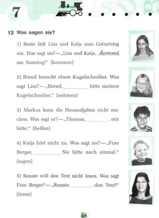 12 Was sagen sie?
1) Beate lädt Lisa und Katja zum Geburtstag
ein. Was sagt sie?—„Lisa und Katja, Aowi/mt
am Samstag!" (kommen)
2) Bernd braucht einen Kugelschreiber. Was
sagt Lisa?— „Bernd, bitte meinen
Kugelschreiber." (nehmen)
3) Markus kann die Hausaufgaben nicht ma-
chen. Was säet er?—„Thomas, mirt^-j
bitte." (helfen)
4) Katja hört nicht zu. Was sagt sie?— „Frau
Berger, Sie bitte noch einmal."
(sagen)
5) Renate will den Text nicht lesen. Was sagt
Frau Berger?— „Renate,
(lesen)
den Text!'
! •.
 