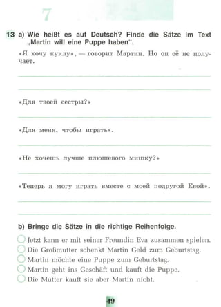 13 a) Wie heißt es auf Deutsch? Finde die Sätze im Text
„Martin will eine Puppe haben".
«Я хочу куклу», - - говорит Мартин. Но он её не полу-
чает.
«Для твоей сестры?»
«Для меня, чтобы играть».
«Не хочешь лучше плюшевого мишку?»
«Теперь я могу играть вместе с моей подругой Евой»
b) Bringe die Sätze in die richtige Reihenfolge.
Jetzt kann er mit seiner Freundin Eva zusammen spielen.
Die Großmutter schenkt Martin Geld zum Geburtstag.
Martin möchte eine Puppe zum Geburtstag.
) Martin geht ins Geschäft und kauft die Puppe.
Die Mutter kauft sie aber Martin nicht.
49
 
