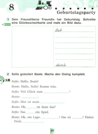 8 l
Geburtstagsparty
1 Dein Freund/deine Freundin hat Geburtstag. Schreibe
eine Glückwunschkarte und male ein Bild dazu.
2 Sofie gratuliert Beate. Mache den Dialog komplett.
Sofie: Hallo, Beate!
Beate: Hallo, Sofie! Komm rein.
Sofie: Viel Glück zum !
Beate:
Sofie: Hier ist mein
Beate: Oh, ist denn das?
Sofie: Das ein Spiel.
Beate: Oh, ein Lego- ! Das ist ! Vielen
Dank,
50
 