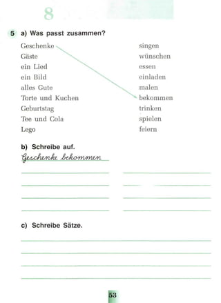 5 a) Was passt zusammen?
Geschenke
Gäste
ein Lied
ein Bild
alles Gute
Torte und Kuchen
Geburtstag
Tee und Cola
Lego
b) Schreibe auf.
c) Schreibe Sätze.
singen
wünschen
essen
einladen
malen
bekommen
trinken
spielen
feiern
 