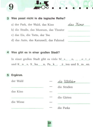 9
3 Was passt nicht in die logische Reihe?
a) der Park, der Wald, das Kino Лмл JCt/rur
b) die Straße, das Museum, das Theater
c) das Eis, die Torte, der Tee
d) das Auto, das Karussell, das Fahrrad
4 Was gibt es in einer großen Stadt?
In einer großen Stadt gibt es viele M s n, _e
und K n s, S hu n, Pa k , ä„ten und S ra en.
5 Ergänze.
der Wald
die Straßen
das Kino
die Gärten
die Wiese
die Parks
.
 