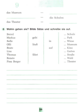 das Museum
die Schulen
das Theater
6 Wohin gehen sie? Bilde Sätze und schreibe sie auf.
Bernd
Markus
Sofie
Olli
Beate
Lisa
Thomas
Renate
Frau Berger
geht
läuft
fährt
in
auf
Schule
Park
Wiese
Museum
Kino
Garten
Straße
Wald
Theater
 