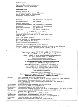 Учебное издание
Артемова Наталья Александровна
Гаврилова Татьяна Алексеевна
Немецкий язык
Рабочая тетрадь Б
к учебнику немецкого языка «Мозаика»
для II класса школ с углубленным
изучением немецкого языка
Редакторы О.М. Герасимова, А.Б. Фарумда
Младший редактор АЛ.. Каплина
Внешнее оформление
и принципиальный макет ВА. Андрианова, Е.В. Сагановой
Художники И.П. Чебан, Т.Н. Поломошнова
Компьютерная верстка М.В. Коровяцкой
Корректоры НД. Цухай, ЭА. Дроздова
Подписано в печать 22.05.07. Формат 84 х 108
1
/ie.
Печать офсетная. Бумага офсетная №1.
Гарнитура Melior, Helvetica. Печ. л. 4, Тираж 5000. С-102
Заказ № 3814.
000 «АСТ-ПРЕСС ШКОЛА»
107078, Москва, ул. Новорязанская, д. 8а, стр. 3
Тел.: (495)265-86-75, 755-93-62
E-mail: reklama@astpress-shkola.ru
Отпечатано в ОАО «Тверской ордена Трудового
Красного Знамени полиграфкомбинат детской литературы им. 50-летия
СССР». 170040, г. Тверь, проспект 50 лет Октября, 46. £
Издательская группа «АСТ-ПРЕСС» и ООО «АСТ-ПРЕСС ШКОЛА»
Россия, 107078, г. Москва, Рязанский пер., д. 3
(Проезд в Москве: ст. метро «Комсомольская», «Красные ворота»)
Тел./факс: (495) 755-93-62, тел.: 265-86-75
E-mail: reklama@astpress-shkola.ru
Методическая поддержка: www.astpress-shkola.ru
По вопросам крупнооптовой и мелкооптовой торговли
обращаться в «АСТ-Пресс. Образование»:
143900, Московская обл., г. Балашиха, ш. Энтузиастов, д. 4
Тел.: (495) 223-62-27, 223-62-29, 223-62-32,223-62-33,
521-03-72, 521-78-37, 521-78-64, факс: (495)521-94-74
E-mail: reception@ast-press.ru
Сайт: www.astpress-shkola.ru
Переписка: 107078, г. Москва, а/я 5
Книги издательской группы «АСТ-ПРЕСС» и ООО «АСТ-ПРЕСС ШКОЛА»
вы всегда можете приобрести в книжных магазинах:
г. Москва: «36.6 — Книжный Двор», тел.: (495)265-86-56;
ТД «Библио-Глобус», тел.: (495) 781-19-00; ТД «Молодая гвардия», тел.: (495) 238-50-01;
Сеть магазинов «Московский дом книги», тел.: (495) 789-35-91;
«Шаг к пятерке», тел.: (495) 411-08-29; СК «Олимпийский» 5 этаж, место № 12,
тел.: (495) 504-47-35
г. С.-Петербург: «Санкт-Петербургский Дом Книги», тел.: (812) 219-65-46
г. Архангельск: Сеть магазинов «АВФ», тел.: (8182) 65-19-79
г. Владивосток: «Приморский ТД книги», тел.: (4232) 63-82-12
г. Воронеж: Сеть магазинов «Книжный мир семьи», тел.: (4732) 51-28-94; «Амиталь», тел.: (4732) 23-00-02
г. Екатеринбург: «Алис-Альянс», тел.: (343) 355-33-86; «Дом книги», тел.: (343)358-18-98;
«Люмна», тел.: (343)264-23-62
г. Иркутск: Сеть магазинов «Продалить», тел.: (3952) 24-17-77
г. Калининград: Сеть магазинов «Книги и книжечки», тел.: (4012) 35-37-65
г. Красноярск: Центр учебно-методической литературы «Градъ», тел.: (3912) 59-11-52
г. Краснодар: «Британия-Кавказ», тел.: (861)267-26-13
г. Уфа: Учебно-методический центр «Эдвис», тел.: (3472) 25-56-30
 
