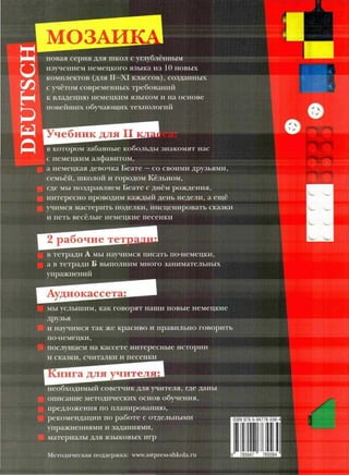 МОЗАИ
новая серия для школ с углублённым
изучением немецкого языка из 10 новых
комплектов (для II—XI классов), созданных
с учётом современных требований•
к владению немецким языком и на основе
новейших обучающих технологий
•••••"•""•^
Учебник для II
в котором забавные кобольды знакомят нас
с немецким алфавитом,
а немецкая девочка Беате —со своими друзьями,
семьёй, школой и городом Кёльном,
где мы поздравляем Беате с днём рождения,
интересно проводим каждый день недели, а ещё
учимся мастерить поделки, инсценировать сказки
и петь весёлые немецкие песенки
^
рабочие тетд
в тетради А мы научимся писать по-немецки,
а в тетради Б выполним много занимательных
упражнении
Аудиокасс«
мы услышим, как говорят наши новые немецкие
друзья
и научимсятак же красиво и правильно говорить
по-немецки,
послушаем на кассете интересные истории
и сказки, считалки и песенки
.нига для учителя;
необходимый советчик для учителя, где даны
описание методических основ обучения,
предложения по планированию,
рекомендации по работе с отдельными
упражнениями и заданиями,
материалы для языковых игр
Методическая поддержка: www.astpress-shkola.ru
ISBN 978-5-94776-556-4
785947 765564
 