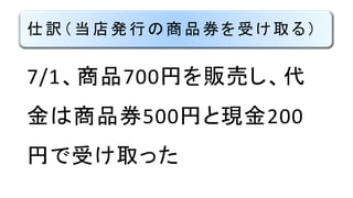 仕訳（当店発行の商品券を受け取る）
7/1、商品700円を販売し、代
金は商品券500円と現金200
円で受け取った
 