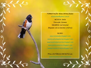 FORMATAÇÃO: Mima (Wilma) Badan [email_address] MÚSICA: Smile Execução: Caiowas IMAGENS: da Internet (Repasse com os devidos créditos) BLOGS: www.mimabadan.blogspot.com wwwrecantodepalavras .blogspot.com wwwrecantodasreceitas .blogspot.com wwwcasadavovomima .blogspot.com wwwpurezadoutrinaria .blogspot.com PPSs e ESTÓRIAS INFANTIS em: www.slideshare.net/mimabadan 