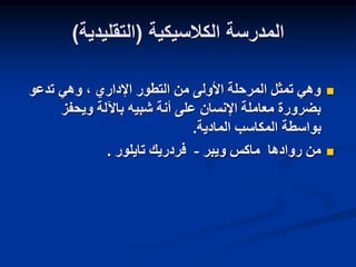 ‫الكالسيكية‬ ‫المدرسة‬
(
‫التقليدية‬
)

‫تدعو‬ ‫وهي‬ ، ‫اإلداري‬ ‫التطور‬ ‫من‬ ‫األولى‬ ‫المرحلة‬ ‫تمثل‬ ‫وهي‬
‫ويحفز‬ ‫باآللة‬ ‫شبيه‬ ‫أنة‬ ‫على‬ ‫اإلنسان‬ ‫معاملة‬ ‫بضرورة‬
‫المادية‬ ‫المكاسب‬ ‫بواسطة‬
.

‫ويبر‬ ‫ماكس‬ ‫روادها‬ ‫من‬
-
‫تايلور‬ ‫فردريك‬
.
 