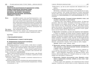 216 Усі уроки української мови в 10 класі. Профіль — українська філологія 217І семестр. Лексикологія української мови
Урок № 44
ПОНЯТТЯ ПРО БАГАТОЗНАЧНІ Й ОДНОЗНАЧНІ СЛОВА.
ПРЯМЕ Й ПЕРЕНОСНЕ ЗНАЧЕННЯ СЛОВА.
ОСНОВНІ ТИПИ ПЕРЕНОСНИХ ЗНАЧЕНЬ:
МЕТАФОРА, МЕТОНІМІЯ, СИНЕКДОХА.
ВІДОБРАЖЕННЯ МЕТАФОР, МЕТОНІМІЙ,
СИНЕКДОХ У ТЕКСТАХ
Мета: поглибити знання учнів про багатозначність у лек-
сичній системі української мови, розширити відо-
мості про основні типи переносних значень; форму-
вати уміння розпізнавати багатозначні та однозначні
слова, знаходити та розрізняти типи переносних зна-
чень, визначати їх стилістичне забарвлення; за до-
помогою дидактичного матеріалу виховувати від-
чуття краси рідної мови.
Тип уроку: урок засвоєння нових знань.
Обладнання: копії текстів, картки для індивідуальної роботи
в групах, тлумачний словник української мови.
ХІД УРОКУ
І. Організаційний момент
ІІ. Ознайомлення з темою та метою уроку
ІІІ. Усвідомлення теоретичного матеріалу
в процесі практичної роботи
Коментар учителя. У кожної мови, в тому числі і в україн-
ської, є значна кількість слів, що мають одне лексичне значення:
калач — «білий хліб особливої форми, випечений із крученого
і переплетеного тіста», канат — «дуже міцний грубий мотузок
із волокна або дроту». Такі слова, що мають одне лексичне зна-
чення, називаються однозначними.
Проте у мові величезна кількість слів має не одне, а два і більше
значень. Так, для слова боротьба у Словнику української мови
подаються такі значення:
1) Сутичка, бійка, в якій кожний з учасників намагається по-
дужати супротивника.
2) Активне противенство, зіткнення між протилежними соціаль-
ними групами, станами, протилежними напрямками, течіями
в суспільстві і т. ін.
3) Діяльність, що має на меті подолати або знищити кого, що-
небудь.
4) Діяльність, скерована на досягнення чого-небудь.
Як бачимо, в наведених прикладах слово боротьба має не одне,
а кілька значень, між якими відчувається тісний смисловий
зв’язок. Такі слова, що мають більше одного лексичного значення,
називаються багатозначними або полісемантичними (За Л. Ли-
сиченко).
1. Вибірковий диктант. З поданих речень випишіть слова у дві
колонки: однозначні та багатозначні.
1. Кричать сови, спить діброва, зіроньки сіяють… 2. Зоре моя
вечірняя, зійди над горою, поговорим тихесенько в неволі з то-
бою, розкажи, як за горою сонечко сідає, як у Дніпра веселочка
воду позичає (З тв.Т. Шевченка). 3. Ранок, мов білий лелека,
махає мені крилом. Чую знайомий клекіт за барвінковим вікном
(М. Сингаївський). 4. Бринить бджола, готуючись в політ, промі-
ниться росою білий світ (С. Жуковський).
2. Прочитайте і встановіть, до яких слів подаються такі значення:
1. Третя по порядку від Сонця велика планета; верхній шар
земної кори; суша (на відміну від водяного простору); країна, край,
держава. 2. Здатність людини говорити, висловлювати свої думки;
манера говорити; чиї-небудь слова, вислови. 3. Загальний вигляд
якоїсь місцевості, краєвид; картина або малюнок із зображенням
краєвиду; пейзажний живопис. 4. Самосвітне небесне тіло; про дуже
видатну, прославлену людину; світла пляма на лобі у тварин.
Довідка. Земля, мова, пейзаж, зірка.
3. Прочитайте речення. Визначте повторюваний іменник. На-
звіть речення, в яких багатозначний іменник повторюється
з одним і тим же значенням.
1. Світає, і небо поволі згаса. Круг місяця тоншає срібний сер-
панок (Б. Мозолевський). 2. У Землі супутник — Місяць, у лю-
дини — книга (Народна творчість). 3. Хвилями місяці, роки
пливуть (Олександр Олесь). 4. І блідий місяць на ту пору з-за
хмари де-де виглядав (Т. Шевченко).
4. Прочитайте. Знайдіть багатозначні слова. Випишіть слова,
вжиті в переносному значенні, доберіть до них слова з пря-
мим значенням.
1. Тиша ходить між деревами, стає навшпиньки біля кожної
черешні, тягнеться до густого листя, до ягід, торкається до них
 