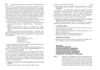 248 Усі уроки української мови в 10 класі. Профіль — українська філологія 249І семестр. Лексикологія української мови
твори, ще більше нею перекладалися книги різноманітного змісту
з грецьких оригіналів. У старослов’янській мові були поширені
слова для назв багатьох понять, насамперед абстрактних, для яких
ще не існувало відповідників у живих давньоруських говорах. Такі
слова й запозичувалися в давньоруську мову з старослов’янської
в першу чергу. Проте серед старослов’янізмів, засвоєних східними
слов’янами, могли бути й інші назви, зокрема побутові, що по-
ширилися внаслідок занесення до них від південних слов’ян ра-
ніше невідомих речей побуту: плащ, палата, область.
Старослов’янізми характеризуються деякими фонетичними
і граматичними особливостями. Найголовніші з них такі:
1. Сполучення ра, ла, ре, ле відповідно до східнослов’янських
оро, оло, ере, еле (храм — хороми, глава — голова, древко —
дерево).
2. Наявність префіксів воз-, пред-, со-, суфіксів -знь, -тель,
-ство (воздати, предтеча, соратник, приязнь, учитель, брат-
ство).
Здебільшого старослов’янізми виконують у сучасній укра-
їнській літературній мові стилістичну функцію. Іноді їх ужи-
вання обумовлене темою твору, як наприклад, у поемі «Марія»
Т.Г. Шевченка:
Все упованіє моє
На тебе, мій пресвітлий раю,
На милосердіє твоє,
Все упованіє моє
На тебе, мати, возлагаю.
Вони використовуються й для соціальної характеристики від-
повідних персонажів художніх творів.
Досить часто за допомогою старослов’янізмів створюється ви-
сокий або урочистий стиль мови. Напр.: Благословенна ти в ві-
ках, як сонце наше благовісне.
Старослов’янізми виступають й у функції стилістичного
засобу, який надає висловлюваній думці зниженого, іроніч-
ного або сатиричного забарвлення. Це досягається поєднанням
старослов’янізмів із звичайними побутовими словами, а особ-
ливо словами зниженими, із значенням згрубілості: Хотілося б
зігнать оскому на коронованих главах, на тих помазаниках бо-
жих (За М. Жовтобрюхом).
7. Доберіть до поданих слів старослов’янізми та складіть з ними
речення.
Володар, ворота, ворог, голос, золото, сторож, город.
8. Прочитайте речення. Знайдіть старослов’янізми та з’ясуйте
їх функції.
1. Історія — це святая святих народу (О. Довженко). 2. Гри-
мить! Благодатна пора наступає (І. Франко). 3. Я його трійчаком
як блисну! — так воно тільки — іве! — та в ярок, як вихор! І чу-
вала забув. Я, правду казавши, і не помітив, кого я поблагословив
(Остап Вишня). 4. Що ти тут, старосто мій,— теє-то, як його —
розглагольствуєш з пришельцем? (І. Котляревський).
9. Прочитайте. Визначте старослов’янізми. Укажіть на морфо-
логічні й лексичні ознаки старослов’янізмів.
Щедра нагорода, людська приязнь, насущний хліб, священне
братство, премудрий Господь, ваші уста, благородна людина.
V. Підсумки уроку
Чим відрізняються поняття спільнослов’янська лексика та
східнослов’янська лексика?
Наведіть приклади спорідненості лексики української та ін-
ших слов’янських мов.
Назвіть особливості власне українських слів.
Які функції виконують старослов’янізми?
VІ. Домашнє завдання
Використовуючи етимологічний та тлумачний словник, скла-
діть розповідь про три власне українських слова.
Урок № 52
ЗАПОЗИЧЕНА ЛЕКСИКА.
ПРИЧИНИ І ДЖЕРЕЛА ЗАПОЗИЧЕНЬ.
ЛАТИНСЬКІ Й ГРЕЦЬКІ ЕЛЕМЕНТИ.
СЛОВА УКРАЇНСЬКОГО ПОХОДЖЕННЯ
В ЛЕКСИЧНОМУ СКЛАДІ ІНШИХ МОВ
(РОСІЙСЬКОЇ, БІЛОРУСЬКОЇ, ПОЛЬСЬКОЇ)
Мета: навчити учнів розрізняти лексику українського по-
ходження та запозичені слова, розмежовувати по-
няття «іншомовні» та «запозичені» слова; розши-
рити відомості про причини та джерела запозичень
слів; формувати комунікативні уміння правильно
і доцільно вживати в мовленні запозичені слова;
розвивати навички знаходити в текстах запозичені
 