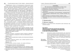280 Усі уроки української мови в 10 класі. Профіль — українська філологія 281І семестр. Лексикологія української мови
Співробітники, колеги, які неодноразово зустрічаються впро-
довж дня, можуть скористатись вітанням-запитанням, що супрово-
джується посмішкою: «Ми вже бачились сьогодні?», «Ми вже віта-
лись?», «Ми вже зустрічались?». Зустрічаючись уперше на початку
дня, давні друзі замість привітання можуть висловити радість від
зустрічі: «Радий Вас бачити!» або «Як справи?», «Як здоров’я?».
Кожному з нас доводилось чути вітання «Салют!», часто вжи-
ване у французькій мові. В Україні воно дуже популярне серед
молоді, є елементом молодіжного жаргону. Це звертання передає
взаємини повної невимушеності, рівності, фамільярності, а тому
можливе лише між близькими людьми. Однак перш ніж вжити
його, варто добре подумати, чи доречний і виправданий ваш вибір.
І насамкінець нагадаймо, з ким і коли потрібно вітатися
за українським звичаєм. Насамперед, зрозуміло, з тими, кого
добре знаємо. Зранку, прокинувшись, вітаємось із рідними, від-
так — із сусідами, в школі — з колегами. Бажано вітатись також
із продавцями в магазині, де ви частенько купуєте хліб, молоко…
Не забуваймо привітатись на пошті, на прийомі в лікаря, в кни-
гозбірні, в їдальні за одним столом, в купе вагона, дарма, що ви
не знайомі з цими людьми (За С. Богданом).
3. Рольова гра в групах. Кожна група отримує ситуацію, яку має
розіграти, запропонувавши свій варіант розв’язання. Необ-
хідно скласти діалог у розмовному стилі, використовуючи
різноманітні форми вітання.
Картка № 1
Ви йдете вулицею і зустрічаєте вашого давнього знайомого,
з яким нещодавно посварилися. Коли він наблизився, ви…
Картка № 2
Вам телефонує роздратована людина, яка помилилася номером.
Картка № 3
Ви здалеку побачили людину, яка з певних причин не хоче,
щоб ви її впізнали. Ви…
Картка № 4
Ви несподівано зустріли людину, яку давно не бачили.
ІV. Складання власного висловлювання
1. Продумайте власне висловлювання на тему «Скільки є спосо-
бів привітатися в українців». Складіть план до висловлювання.
2. Розгляньте пам’ятку «Як підготувати висловлювання на певну
тему».
ПАМ’ЯТКА
«Як підготувати висловлювання на певну тему»
1. Продумати тему висловлювання та його зміст.
2. Опрацювати необхідну літературу.
3. Визначити основну думку висловлювання, його мету та ак-
туальність.
4. Продумати послідовність висловлювання, дотримуючись
композиційних особливостей: вступ, основна частина, ви-
сновок.
5. Бути уважним до вживання мовних засобів у творі.
6. Наводити приклади з власного досвіду або опрацьованої лі-
тератури.
V. Підсумки уроку
VІ. Домашнє завдання
Провести соціолінгвістичне опитування своїх близьких про
способи вітання.
Урок № 59
ЛЕКСИЧНЕ БАГАТСТВО ДІАЛЕКТНОЇ ЛЕКСИКИ.
ЕТНОГРАФІЗМИ. ТОПОНІМІКА Й ОНОМАСТИКА
В СИСТЕМІ УКРАЇНСЬКОЇ МОВИ
Мета: розширити знання десятикласників про діалектну
лексику; формувати уміння знаходити в текстах ді-
алектизми, встановлювати вмотивованість їх ужи-
вання, добирати до них літературні відповідники;
виховувати любов і повагу до лексичного багатства
рідної мови.
Тип уроку: урок формування практичних навичок і умінь.
Обладнання: копії текстів, тлумачний словник української мови,
етимологічний словник, словник лінгвістичних тер-
мінів, зображення традиційного вбрання молодих,
картки для роботи в групах, аудіозапис говірок.
Регіональні й діалектні особливості культури
і мови повинні сприйматися як часточки національної мови,
прикраси її варіантів, а не окремішні альтернативи,
що ведуть до зневаги загальнонаціонального
чи до роз’єднання нації.
Л. Мацько
 