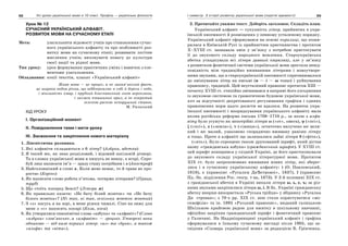 68 Усі уроки української мови в 10 класі. Профіль — українська філологія 69І семестр. З історії розвитку української мови (короткі відомості)
Урок № 12
СУЧАСНИЙ УКРАЇНСЬКИЙ АЛФАВІТ.
РОЗВИТОК МОВИ НА СУЧАСНОМУ ЕТАПІ
Мета: узагальнити відомості учнів про становлення сучас-
ного українського алфавіту та про особливості роз-
витку мови на сучасному етапі; розвивати логічне
мислення учнів; виховувати повагу до культури
своєї нації та рідної мови.
Тип уроку: урок формування практичних умінь і навичок з еле-
ментами узагальнення.
Обладнання: копії текстів, плакат «Український алфавіт»
Жива мова — це процес, а не закам’янілий факт,
це широка водна річка, що віддзеркалює в собі й береги і небо,
і мінливість хмар, і прудкий блискавичний льот аероплана,
і зигзаги пташиних крил, а не покритий
зеленою ряскою непорушний ставок.
М. Рильський
ХІД УРОКУ
І. Організаційний момент
ІІ. Повідомлення теми і мети уроку
ІІІ. Засвоєння та закріплення нового матеріалу
1. Лінгвістична розминка.
1. Які алфавіти складаються з 6 літер? (Азбука, абетка)
2. Я такий же, як знак розділовий, і відомий шкільній дітворі.
Та в словах української мови я пишусь не внизу, а вгорі. Спро-
буй лиш написати ім’я — зразу стану потрібним і я (Апостроф)
3. Найголовніший в слові я. Коли мене немає, то й трава не про-
ростає (Корінь)
4. Як написати слово робота п’ятьма, чотирма літерами? (Праця,
труд)
5. Що стоїть посеред Землі? (Літера м)
6. Як правильно казати: «Не бачу білий жовток» чи «Не бачу
білого жовтка»? (Ні так, ні так, оскільки жовток жовтий)
7. З «з» пасусь я на зорі, в мене ріжки чималі. Сіно на зиму для
мене з «с» накосять косарі (Коза, коса)
8. Як утворилися синонімічні слова «азбука» та «алфавіт»? (Слово
«азбука» слов’янське, а «алфавіт» — грецьке. Утворені вони
однаково — від назв перших літер: «аз» та «бука», а також
«альфа» та «віта»).
2. Прочитайте уважно текст. Доберіть заголовок. Складіть план.
Український алфавіт — сукупність літер, прийнятих в укра-
їнській писемності й розміщених у певному усталеному порядку.
Український алфавіт сформувався на основі кирилиці, що поши-
рилася в Київській Русі із прийняттям християнства і протягом
Х–ХVIII ст. зазнавала змін у зв’язку з потребою пристосувати
її до звукового складу народного мовлення. Староукраїнська
абетка успадкувала всі літери давньої кирилиці, але у зв’язку
з розвитком фонетичної системи української мови зростала невід-
повідність між традиційно вживаними літерами і новоутворе-
ними звуками, що в староукраїнській писемності спричинювалося
до змішування літер на письмі (и — і — ы тощо) і руйнування
правопису, традицій. Цей неусталений правопис протягом XIII —
початку XVIII ст. стихійно змінювався в напрямі його узгодження
із звуковою системою та граматичною будовою української мови,
хоч за відсутності декретованого регулювання графіки і єдиних
правописних норм цього досягти не вдалося. На розвиток укра-
їнської писемності і впорядкування українського алфавіту мала
вплив російська реформа письма 1708–1710 р., за якою з алфа-
віту було усунуто як непотрібні літери ω («от», омега), ψ («псі»),
ξ («ксі»), z («земля»), v («іжиця»), остаточно вилучено юс вели-
кий і юс малий, узаконено спорадично вживану раніше літеру
я тощо. Проте в алфавіті ще залишалися зайві літери θ («фіта»),
(«ять»). Було спрощено також друкований шрифт, який дістав
назву «гражданська азбука» (гражданський шрифт). У ХVIII ст.
цей шрифт поширився у східній Україні, де його пристосовували
до звукового складу української літературної мови. Протягом
ХІХ ст. було запропоновано вживання нових літер, які зберег-
лися і в сучасному українському алфавіту: і (О. Павловський,
1818), є (правопис «Русалки ДнЂстровоі», 1837), ї (правопис
Пд.-Зх. відділення Рос. геогр. т-ва, 1873). У 2-й половині ХІХ ст.
з гражданської абетки в Україні випали літери ы, ь, е, ъ; за різ-
ними звуками закріпилися літери ы, і. В Зх. Україні гражданську
абетку вперше використала «Руська трійця» у збірнику «Русалка
Дн стровая»; з 70-х pp. ХІХ ст. нею стали користуватися «мо-
сквофіли» та ін. 1895 «Руський правопис», виданий галицькою
Шкільною крайовою радою для вжитку в шкільному навчанні,
офіційно закріпив гражданський шрифт і фонетичний правопис
у Галичині. На Наддніпрянщині український алфавіт і графіка
сформувалися в їхньому сучасному вигляді після 1905, що за-
свідчив «Словарь української мови» за редакцією Б. Грінченка.
 