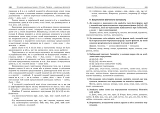 120 Усі уроки української мови в 10 класі. Профіль — українська філологія 121І семестр. Фонетика української літературної мови
творення о й е, а в слабкій позиції (в абсолютному кінці слова
і перед складом з голосним повного творення або сильним зре-
дукованим) — зовсім перестали вимовлятися, зникли. Напр.
рътъ — рот, львъ — лев.
Таким чином, в українській мові голосні о й е є подвійного
походження: давні о та е (слово, село) і нові, що розвинулися з ъ
та ь (сон, лоб, швець).
Зникнення зредукованих ъ та ь обумовило також зменшення
кількості складів у слові, і відкриті склади, після яких занепа-
дали ъ та ь, стали закритими. Наприклад, у слові сто-лъ було два
склади й обидва відкриті, а після занепаду кінцевого ъ в ньому
залишився лише один склад, який перетворився з відкритого
на закритий (стіл). Давні о та е в новому закритому складі,
що утворився з відкритого внаслідок занепаду зредукованого
в наступному складі, змінився на і: снопъ — сніп, семь — сім,
женъка — жінка.
Давні звуки о та е після яких у наступному складі не було
зредукованого ъ або ь, на і не змінилися: коса, семи, радості.
Чергування о, е з нулем звука належить до поширених явищ
в українській мові, як і в російській та білоруській: ставок —
ставка, садок — садка, день — дня, пісень — пісня. Воно, як
і чергування о, е з і, виникло у зв’язку з занепадом у давньорусь-
кій мові зредукованих голосних ъ та ь. Але якщо з і чергуються
давні о, е, то з нулем звука — лише нові.
Виникнення цього чергування обумовлене тим, що у різних
формах одного й того ж слова або в різних словах із спільним
коренем чи основою зредукований у давньоруській мові міг сто-
яти в неоднаковій позиції: в одній позиції він міг бути сильний,
а в другій — слабкий. У сильній позиції зредукований ъ змі-
нився на о, а ь — на е: садъкъ — садок, дьнь — день. У слаб-
кій позиції той самий зредукований занепадав: садъка — садка,
дьня — дня.
У сучасній українській мові після шиплячих ж, ч, ш, дж
(і орфографічного щ) та після j вживається як звук е, так і звук
о: женити — жонатий, шести — шостий (За М. Жовтобрюхом).
Довідка. У деяких випадках чергування [о], [е] з [і] не від-
бувається:
а) у звукосполученнях -оро-, -оло-, -ере-, -еле-: город, перед, ше-
лест;
б) у звукосполученнях -ор-, -ер-, -ов-: морква, жертва, вовк;
в) у словотворчих частинах: -вод, -воз, -нос, -роб, -ход: водо-
воз, водонос, землероб;
г) у суфіксах -енк-, -еньк-, -есеньк-, -ечк-, -тель-, -ер-, -ор-: рі-
чечка, маленька, Вітренко, учитель, оператор (З підруч-
ника).
V. Закріплення вивченого матеріалу
1. До кожного з наведених слів знайдіть таку його форму, щоб
у кожній парі простежувалося чергування фонем [о], [е] з [і].
Установіть, коли ці чергування відбуваються при словозміні,
а коли — при словотворенні.
Ходити, шість, поле, надвечір’я, поклін, весільний, відомість,
перешіптуватися, постіль, ввічливість.
2. До наведених слів доберіть такі їх форми, щоб у кожній парі
було представлене чергування [о], [е] з нулем фонеми. За якою
ознакою розрізняються випадні й вставні [о], [е]?
Зразок. Хлопець — хлопця (фонема [е] — випадна).
Вишня, вітер, вихор, сонце, крижинки, зерно, стежка, хма-
ринки, весна.
3. Вибірковий диктант. Запишіть у колонки пари слів за особ-
ливостями чергування:
а) [о], [е] з [і];
б) [о], [е] з нулем звука;
в) [е] з [о] після шиплячих та [й];
г) найдавніші чергування.
День-дня, стіл-стола, сон-сну, піч-печі, слово-слів, шість-
шести, вогонь-вогню, вітер-вітру, молоток-молотка, кінь-коня,
хід-ходу, летіти-літати, крапля-крапель, допомога-допомагати,
пшоно-пшениця, клонитися-кланятися.
4. Від поданих слів утворіть похідні, знайдіть голосні, що чер-
гуються, визначте тип чергування та поясніть причини.
Мести, дерти, соколи, вечори, коні, воля, семи, овес, плести,
осені, допомагати.
5. Знайдіть зайве слово (за чергуванням голосних). Поясніть
свій вибір.
1. День, пень, лев, пес, орел. 2. Учора, його, учень, джерело,
садок. 3. Лоб, мох, сон, рот, горб. 4. Сік, тік, рік, вік, бік. 5. Ніг,
лебідь, ніженька, кисіль, віл.
6. Перепишіть, вставляючи замість крапок о або е; поясніть чер-
гування.
 