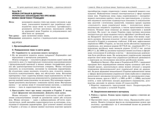 14 Усі уроки української мови в 10 класі. Профіль — українська філологія 15І семестр. Мова як суспільне явище. Українська мова в Україні
Урок № 2
МОВНА СИТУАЦІЯ В ДЕРЖАВІ.
УКРАЇНСЬКЕ ЗАКОНОДАВСТВО ПРО МОВУ.
МОВНІ ОБОВ’ЯЗКИ ГРОМАДЯН
Мета: розширити знання учнів про мовну ситуацію в дер-
жаві, узагальнити відомості про українське зако-
нодавство щодо мови та політику «русифікації»;
розвивати логічне мислення; виховувати любов
до державної мови України та усвідомлювати свої
обов’язки як громадян.
Тип уроку: урок засвоєння нових знань.
Обладнання: довідники, картки з індивідуальним завданням.
ХІД УРОКУ
І. Організаційний момент
ІІ. Повідомлення теми та мети уроку
IІІ. Сприйняття та засвоєння нового матеріалу
Як ви розумієте поняття мовна ситуація? Порівняйте свої
міркування з матеріалом довідників.
Мовна ситуація — сукупність форм існування однієї мови або
сукупність мов у їх територіально-соціальному взаємовідношенні
і функціональній взаємодії в межах певних географічних регіо-
нів або адміністративно-політичних утворень. Мовну ситуацію
описують за кількісними, якісними та оцінними параметрами.
До кількісних ознак належать кількість мов, кількість мовців,
кількість комунікативних сфер, які обслуговує мова. Якісними
критеріями є такі: характер мовних норм (одномовність чи бага-
томовність), функціональна рівнозначність/нерівнозначність, ха-
рактер панівної мови (іноземна чи місцева). Під оцінними параме-
трами розуміють внутрішню і зовнішню оцінку мови. Внутрішня
оцінка — це оцінка мови її споконвічними носіями, а зовнішня
оцінка — така ж характеристика носіями інших мов.
1. Прослухайте текст про мовну ситуацію в Україні. У якому
стилі оформлене висловлювання. Доведіть свою думку.
Мовна ситуація — притаманний суспільству спосіб задово-
лення комунікативних потреб за допомогою однієї або кількох
мов. Мовна ситуація — один з найважливіших об’єктів соціо-
лінгвістики, який звичайно характеризується за якісними, кіль-
кісними й оцінними параметрами. Для сучасної мовної ситуації
в Україні у зв’язку зі зміною мовної політики властиві процеси
протиборства старих стереотипів і нових тенденцій мовного пла-
нування. Найпомітніші новації спостерігаються у сфері оцінних
ознак мов. Українська мова серед україномовного і неукраїно-
мовного населення країни з часом стає престижнішою, у суспіль-
ній свідомості поступово підвищується показник її комунікатив-
них якостей і естетичних цінностей, спинився процес падіння
«лояльності» щодо української мови,— посилюється мовно-
національна свідомість українців, а також представників інших
етносів. Останнє іноді спонукає до певних корективів у мовній
політиці. На сході і на півдні України серед частини населення
інспірується рух щодо надання статусу офіційної і російській мові,
на Закарпатті мусується думка про так звану етно-мовну окре-
мість русинів. Загалом кількісні і якісні ознаки сучасної мовної
ситуації в Україні в основному стабільні. З 88 мов, зафіксованих
переписом 1989 в Україні, за числом носіїв абсолютно переважає
українська, яку визнали рідною 32773,8 тис. українців (87,7%),
відповідно російську мову визнали рідною 11147,5 тис. росіян
(98,3%). До 1989 під впливом тодішньої мовної політики в офіцій-
ному спілкуванні й особливо в містах — функціонально доміную-
чою була російська мова. Це загрожувало українському народові
втратою своєї мови через етап українсько-російської двомовності
з переходом на спілкування виключно російською мовою.
Прийняття Закону «Про мови в Українській РСР» і державної
програми його впровадження певною мірою зупинило цей нега-
тивний процес, започаткувало зміни мовної ситуації у напрямі
підвищення функціональної ролі української мови як держав-
ної. За роки державної незалежності України найпомітніші зміни
у сферах функціонування української мови відбулися в мережах
дошкільного виховання (кількість дітей, що виховувалися укра-
їнською мовою, зросла з 50,8% у 1991 до 69% у 1996), шкільної
освіти, у мові публічних заходів державного керівництва, діло-
водства, реклами та деяких інших (З енциклопедії).
Коротко перекажіть прослуханий текст. Охарактеризуйте
мовну ситуацію у сучасній Україні.
IV. Закріплення вивченого матеріалу
1. Робота у групах. Кожна група отримує картку з текстом до-
кументу.
Прочитайте текст, визначте його стиль. Проаналізуйте доку-
менти. Назвіть історичні факти на підтвердження думки про
політику «русифікації» та її негативний вплив на розвиток
української мови.
 