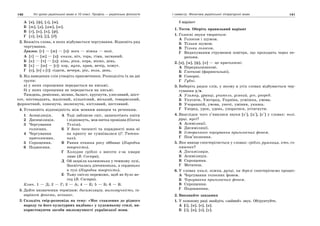 140 Усі уроки української мови в 10 класі. Профіль — українська філологія 141І семестр. Фонетика української літературної мови
А [в], [ф], [з], [м].
Б [ж], [д], [дж], [ш].
В [г], [к], [х], [ф].
Г [л], [н], [j], [д].
2. Вкажіть слова, в яких відбувається чергування. Відновіть ряд
чергування.
Зразок. [г] — [ж] — [з]: нога — ніжка — нозі.
А [г] — [ж] — [з]: книга, ніч, гора, гімн, загнаний.
Б [к] — [ч] — [ц]: кінь, ріка, кора, вікно, день.
В [х] — [ш] — [с]: хор, муха, храм, вечір, хомут.
Г [о], [е] з [і]: сідати, вечеря, рік, воля, день.
3. Від наведених слів утворіть прикметники. Розподіліть їх на дві
групи:
а) у яких спрощення передається на письмі;
б) у яких спрощення не передається на письмі.
Тиждень, ремісник, вісник, баласт, хруснути, улесливий, шіст-
сот, шістнадцять, жалісний, кількісний, міський, товариський,
форпостний, плюснути, шелеснути, кістлявий, пестливий.
4. Установіть відповідність між мовним явищем та реченням.
1 Асиміляція.
2 Дисиміляція.
3 Чергування
голосних.
4 Чергування
приголосних.
5 Спрощення.
6 Подвоєння.
А Тоді заблисне сніг, зашепотіють квіти
і підповзуть, мов нитка провідна (Олена
Теліга).
Б У його чесності та порядності вона ні
на крихту не сумнівалася (Г. Тютюн-
ник).
В Рання пташка росу оббиває (Народна
творчість).
Г Холодне срібло з висоти з-за хмари
лине (В. Сосюра).
Д Ой зацвіла калинонька у темному лузі,
Заквітчалась дівчинонька, а серденько
в тузі (Народна творчість).
Е Тьму світло переможе, щоб не було не-
год (В. Сосюра).
Ключ. 1 — Д; 2 — Г; 3 — А; 4 — Е; 5 — Б; 6 — В.
5. Дайте визначення термінам: дисиміляція, милозвучність, ін-
варіант фонеми, асонанс.
3. Складіть твір-розповідь на тему: «Моє ставлення до рідного
народу та його культурних надбань» у художньому стилі, ви-
користовуючи засоби милозвучності української мови.
ІІ варіант
1. Тести. Оберіть правильний варіант
1. Голосні звуки творяться:
А Голосом і шумом.
Б Тільки шумом.
В Тільки голосом.
Г Видихуваним струменем повітря, що проходить через пе-
репони.
2. [в], [м], [ф], [п] — це приголосні:
А Передньоязикові.
Б Глоткові (фарингальні).
В Сонорні.
Г Губні.
3. Виберіть рядок слів, у якому в усіх словах відбувається чер-
гування у/в.
А Узимку, уранці, учитель, усякий, усе, уперед.
Б Укусити, Ужгород, Україна, усмішка, умова.
В Учорашній, умова, уночі, уміння, указка.
Г Уперед, урок, удень, упоратися, устигнути.
4. Внаслідок чого з’явилися звуки [з'], [ц'], [с'] у словах: нозі,
руці, мусі?
А Асиміляції.
Б Дисиміляції.
В Історичного чергування приголосних фонем.
Г Пом’якшення.
5. Яке явище спостерігається у словах: срібло, рушниця, хто, со-
няшник?
А Дисиміляція.
Б Асиміляція.
В Спрощення.
Г Метатеза.
6. У словах книзі, ніжка, ручці, на березі спостерігаємо процес:
А Чергування голосних фонем.
Б Чергування приголосних фонем.
В Спрощення.
Г Подовження.
2. Виконайте завдання
1. У кожному ряді знайдіть «зайвий» звук. Обґрунтуйте.
А [і], [и], [е], [а].
Б [і], [и], [о], [у].
 