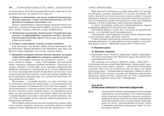 198 Усі уроки української мови в 10 класі. Профіль — українська філологія 199І семестр. Українська графіка
до кінця думок, які б могли підняти його вгору, якби він не від-
махнувся від них і не зрадив їх (Є. Гуцало).
4. Доберіть до іншомовних слів власне українські відповідники.
Поясніть правопис, з’ясуйте значення запозичених слів. Ско-
ристайтеся словником іншомовних слів.
Дикція, демонструвати, кореспонденція, репрезентувати, ком-
пенсувати, потенціал, акумулювати, дефект, коаліція, експертиза,
ранг, ревізія, санкція, субсидія, де-юре, конфронтація.
5. Лінгвістичне дослідження. Користуючись «Українським пра-
вописом» та орфографічним словником, поясніть, чим пояс-
нюється різне написання віразів сам на сам, раз у раз, день
у день та віч-на-віч.
6. Утворіть кличну форму відмінка поданих іменників.
Син, Василина, Оля, Петрик, Майк, Степан Васильович, Ма-
рія Олексіївна, Кирило Петрович, Олег Юрійович, друг Іван, пан
Максим, Ірина Андріївна, пан голова, товариш майор.
7. Прочитайте та виправте помилки. Поясніть правопис. За потреби
скористайтеся орфографічним словником української мови.
Слово піктография походить від латинского «піктус» — ма-
люю і грецкого «графо» — пишу. Піктографию, або малюнкове
писмо, вважають первиною формою писемності. Наскельні ма-
люнки, писаниці і петрогліфи, були прямими попередниками
майбутної писемьності, незважаючи на те, що від зображенного
на стінах Альтаміри або капової печери бика і до того часу, коли
схиматичний малюнок бичачої голови став першою спробою гра-
фічно відтворити, перидати звук «А», проминули тисячолітя. Лі-
тера народилася не одразу.
Піктограма — складний малюнок чи серія малюнків, що
не ілюструють розповід про певну подію, а самі виконують роль
оповіді, перидають у малюнках зміст цієї події. Піктографія — це
ще не писемьність у повному розуміні цього слова, оскільки вона
не була системою сталих умовних знаків і не перидавала звуків
мови, що нею розмовляв автор піктограми. Проте вона все-таки
є першою формою спілкуваня з допомогою накреслювалних зна-
ків. Тому піктографію можна вважати найбезпосереднішим пе-
ридвісником писемності.
Піктографія започатковується десь наприкінці камяної доби,
коли в процесі розвитку людського суспілства виникає потреба
перидати певну інформацію на відстані або закріпити її у часі.
Щоб прочетати піктограму, не треба знати мови тієї людини,
яка написала, точніше, намалювала ту чи іншу піктограму. По-
треба у фіксації усної мови зявляється значно пізніше, в процесі
подалшого розвитку суспільства, коли житя вимагало досконалі-
ших та складніших засобів спілкуваня не тільки між окремими
людьми, а й між плименами, навіть різними народами.
А проте піктографія виявилася найпоширенішою, справді
невмирущою формою спілкування між людьми.
Піктограми живуть і в наші дні, і не тільки як залишки ми-
нулого, а як зручний спосіб взаєморозуміня.
«Нащадками» піктографічного письма можна вважати деякі
сучасні дорожні знаки, риклами, вивіски.
У тібеті відомий такий звичай: оголошуючи війну, надсилають
ворогові диривинку, на якій зроблено стілки зарубок, скільки во-
інів візмуть участь у збройному нападі (За П. Утевською).
V. Підсумки уроку
VІ. Домашнє завдання
Прочитайте текст. Поясніть орфограми. Зробіть орфографіч-
ний аналіз виділених слів. Напишіть діалог про пантеон дав-
ньоукраїнських богів.
Про щасливу сім’ю кажуть: «Живуть ладно». «Ладо моє!» —
так кликала-плакала князя Ігоря Ярославна. «Ладканками» нази-
вають весільні пісні лемків. «Ладки» — дитяча гра сплескування
долонями. Оце і все, що залишилось нам на згадку про давню
слов’янську Ладу — богиню вірного подружжя, любові та щастя.
Ще в ХVІІ столітті хлопець і дівчина, що збирались одружитися,
приносили жертви богині, співали про неї пісні, сподіваючись
на щасливе подружнє життя (За Г. Бондаренко).
Урок № 39
НАПИСАННЯ ПЕРЕКАЗУ ІЗ ТВОРЧИМ ЗАВДАННЯМ
Мета: удосконалити вміння усвідомлювати тему й основну
думку тексту, логіку викладу, тип і стиль мовлення,
запам’ятовувати послідовність викладу матеріалу;
формувати уміння письмово докладно відтворювати
зміст прослуханого тексту та виконувати творчі зав-
дання до нього; удосконалювати культуру усного
й писемного мовлення; виховувати повагу до істо-
рії рідного народу.
 