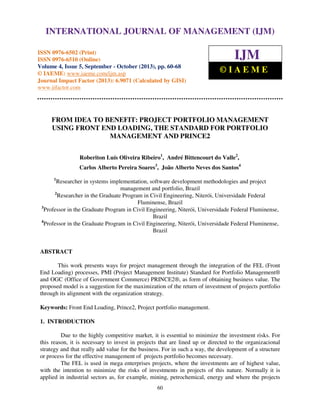 International Journal of Management (IJM), ISSN 0976 – 6502(Print), ISSN 0976 - 6510(Online),
Volume 4, Issue 5, September - October (2013)
60
FROM IDEA TO BENEFIT: PROJECT PORTFOLIO MANAGEMENT
USING FRONT END LOADING, THE STANDARD FOR PORTFOLIO
MANAGEMENT AND PRINCE2
Roberiton Luís Oliveira Ribeiro1
, André Bittencourt do Valle2
,
Carlos Alberto Pereira Soares3
, João Alberto Neves dos Santos4
1
Researcher in systems implementation, software development methodologies and project
management and portfolio, Brazil
2
Researcher in the Graduate Program in Civil Engineering, Niterói, Universidade Federal
Fluminense, Brazil
3
Professor in the Graduate Program in Civil Engineering, Niterói, Universidade Federal Fluminense,
Brazil
4
Professor in the Graduate Program in Civil Engineering, Niterói, Universidade Federal Fluminense,
Brazil
ABSTRACT
This work presents ways for project management through the integration of the FEL (Front
End Loading) processes, PMI (Project Management Institute) Standard for Portfolio Management®
and OGC (Office of Government Commerce) PRINCE2®, as form of obtaining business value. The
proposed model is a suggestion for the maximization of the return of investment of projects portfolio
through its alignment with the organization strategy.
Keywords: Front End Loading, Prince2, Project portfolio management.
1. INTRODUCTION
Due to the highly competitive market, it is essential to minimize the investment risks. For
this reason, it is necessary to invest in projects that are lined up or directed to the organizacional
strategy and that really add value for the business. For in such a way, the development of a structure
or process for the effective management of projects portfolio becomes necessary.
The FEL is used in mega enterprises projects, where the investments are of highest value,
with the intention to minimize the risks of investments in projects of this nature. Normally it is
applied in industrial sectors as, for example, mining, petrochemical, energy and where the projects
INTERNATIONAL JOURNAL OF MANAGEMENT (IJM)
ISSN 0976-6502 (Print)
ISSN 0976-6510 (Online)
Volume 4, Issue 5, September - October (2013), pp. 60-68
© IAEME: www.iaeme.com/ijm.asp
Journal Impact Factor (2013): 6.9071 (Calculated by GISI)
www.jifactor.com
IJM
© I A E M E
 