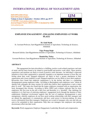 International Journal of Management (IJM), ISSN 0976 – 6502(Print), ISSN 0976 - 6510(Online),
Volume 4, Issue 5, September - October (2013)
69
EMPLOYEE ENGAGEMENT : ENGAGING EMPLOYEES AT WORK
PLACE
Dr. Enid Masih
Sr. Assistant Professor, Sam Higginbottom Institute of Agriculture, Technology & Sciences,
Allahabad
Vijay Pratap Singh
Research Scholar, Sam Higginbottom Institute of Agriculture, Technology & Sciences, Allahabad
Manish Roy Tirkey
Assistant Professor, Sam Higginbottom Institute of Agriculture, Technology & Sciences, Allahabad
ABSTRACT
The engagement has been described as a fulfilling, positive work-related experience and state
of mind, and has been found to be related to good health and positive work affect. These positive
experiences and emotions are likely to result in positive work outcomes. An individual’s expressed
intention to leave their organisation is generally regarded as an important measure of how they are
feeling about their work. Engaged employees are likely to have a greater attachment to their
organisation and a lower tendency to quit. Engaged employees are less likely to leave their employer.
Researches have found that employee engagement is on the decline and there is a deepening
disengagement among employees today. According to Buckingham such employees were “intent on
sharing with colleagues the many reasons for which they believe their organisation is such a rotten
place to work”. The study also found that the longer employees remained with an organisation, the
more disengaged they became. According to Brim (2002) such evidence indicates that for most
employees, the first year on the job is their best and thereafter it is ‘downhill’. One challenge for
employers is to find ways of renewing employees’ engagement levels through the duration of their
employment. Employee involvement suggests that the root of employee disengagement is poor
management, whereby employees do not have good working relationships with their managers and
are denied the opportunity to communicate and have some power in decision-making, let alone
receive information from their managers. Employees are in need of managers who care and who are
seen to be committed to their organisation. Only then can managers lure employees into putting
discretionary effort into their work.
Keywords: Work engagement, Employee Engagement, Leadership, Rewards and compensation.
INTERNATIONAL JOURNAL OF MANAGEMENT (IJM)
ISSN 0976-6502 (Print)
ISSN 0976-6510 (Online)
Volume 4, Issue 5, September - October (2013), pp. 69-77
© IAEME: www.iaeme.com/ijm.asp
Journal Impact Factor (2013): 6.9071 (Calculated by GISI)
www.jifactor.com
IJM
© I A E M E
 