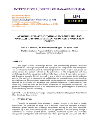 International Journal of Management (IJM), ISSN 0976 – 6502(Print), ISSN 0976 - 6510(Online),
INTERNATIONAL JOURNAL OF MANAGEMENT (IJM)
Volume 4, Issue 5, September - October (2013)

ISSN 0976-6502 (Print)
ISSN 0976-6510 (Online)
Volume 4, Issue 5, September - October (2013), pp. 78-91
© IAEME: www.iaeme.com/ijm.asp
Journal Impact Factor (2013): 6.9071 (Calculated by GISI)
www.jifactor.com

IJM
©IAEME

A PROPOSAL FOR A COMPUTATIONAL TOOL WITH THE LEAN
APPROACH TO SUPPORT MINIMIZATION OF WASTE PRODUCTION
PROCESS
Cátia M.L. Machado, Dr. Liane Mahlmann Kipper, Dr. Rejane Frozza
(Dept.Post-Graduation Program in Industrial Systems and Processes - Masters,
Santa Cruz do Sul University, Brazil)

ABSTRACT
This paper explores relationships between lean manufacturing practices, production
management and knowledge management, with a proposal for a computational tool development.
The key objective is to minimization of waste in the production process based on lean system. The
article reviews the literature relevant to the construction of the computational tool, lean
methodology, knowledge management and knowledge-based systems. It was used an exploratory
and descriptive approach. The tool proposed is able to inform improvements in the production
process. At a high level of management, the tool identifies and suggested improvements throughout
the whole process. The relationship between value stream mapping and knowledge management is
based on the development of a knowledge base containing information extracted from the value
stream map, aiming to reduce the intermediate stocks from the manipulation of knowledge. The
proposal is to reorganize and succeed in the management process, generating profits by minimizing
waste identified by the value stream map.
Keywords - Lean Production, Knowledge Management, Production Management, Value Stream
Map, Knowledge-Based Systems
1.

INTRODUCTION

Currently the companies have witnessed a growing increase in the level of market
requirements. The challenges are many, such as increased competition, customers increasingly
demanding quality services and technology advancement. Seeking to meet these challenges,
companies try to find manufacturing systems that are appropriate to this new reality, through a
combination of resources (skilled people, equipment, information systems and knowledge
management) interdependent and interrelated, they should pursuing the same goals and whose
78

 