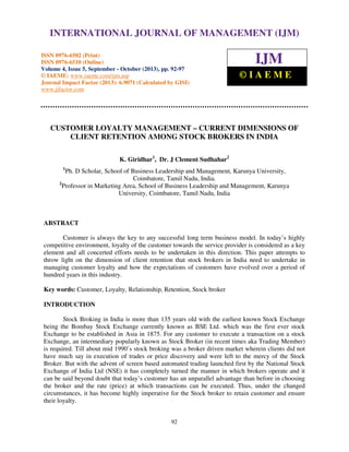 International Journal of Management (IJM), ISSN 0976 – 6502(Print), ISSN 0976 - 6510(Online),
INTERNATIONAL JOURNAL OF MANAGEMENT (IJM)
Volume 4, Issue 5, September - October (2013)
ISSN 0976-6502 (Print)
ISSN 0976-6510 (Online)
Volume 4, Issue 5, September - October (2013), pp. 92-97
© IAEME: www.iaeme.com/ijm.asp
Journal Impact Factor (2013): 6.9071 (Calculated by GISI)
www.jifactor.com

IJM
©IAEME

CUSTOMER LOYALTY MANAGEMENT – CURRENT DIMENSIONS OF
CLIENT RETENTION AMONG STOCK BROKERS IN INDIA
K. Giridhar1, Dr. J Clement Sudhahar2
1

Ph. D Scholar, School of Business Leadership and Management, Karunya University,
Coimbatore, Tamil Nadu, India.
2
Professor in Marketing Area, School of Business Leadership and Management, Karunya
University, Coimbatore, Tamil Nadu, India

ABSTRACT
Customer is always the key to any successful long term business model. In today’s highly
competitive environment, loyalty of the customer towards the service provider is considered as a key
element and all concerted efforts needs to be undertaken in this direction. This paper attempts to
throw light on the dimension of client retention that stock brokers in India need to undertake in
managing customer loyalty and how the expectations of customers have evolved over a period of
hundred years in this industry.
Key words: Customer, Loyalty, Relationship, Retention, Stock broker
INTRODUCTION
Stock Broking in India is more than 135 years old with the earliest known Stock Exchange
being the Bombay Stock Exchange currently known as BSE Ltd. which was the first ever stock
Exchange to be established in Asia in 1875. For any customer to execute a transaction on a stock
Exchange, an intermediary popularly known as Stock Broker (in recent times aka Trading Member)
is required. Till about mid 1990’s stock broking was a broker driven market wherein clients did not
have much say in execution of trades or price discovery and were left to the mercy of the Stock
Broker. But with the advent of screen based automated trading launched first by the National Stock
Exchange of India Ltd (NSE) it has completely turned the manner in which brokers operate and it
can be said beyond doubt that today’s customer has an unparallel advantage than before in choosing
the broker and the rate (price) at which transactions can be executed. Thus, under the changed
circumstances, it has become highly imperative for the Stock broker to retain customer and ensure
their loyalty.
92

 